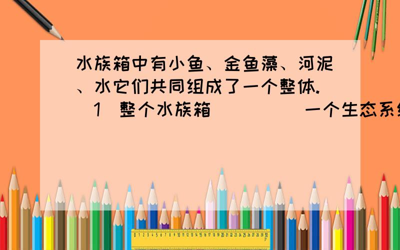 水族箱中有小鱼、金鱼藻、河泥、水它们共同组成了一个整体.（1）整个水族箱_____一个生态系统.（填是或不是） （2）生