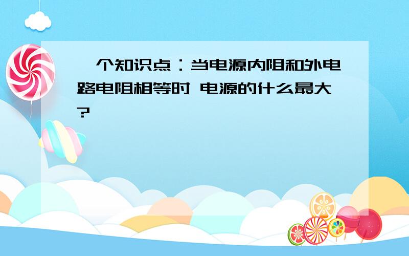 一个知识点：当电源内阻和外电路电阻相等时 电源的什么最大?