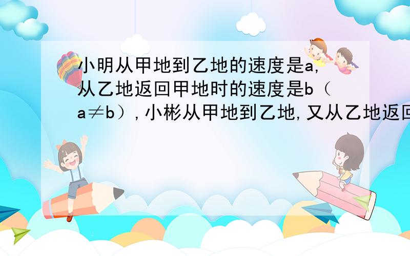 小明从甲地到乙地的速度是a,从乙地返回甲地时的速度是b（a≠b）,小彬从甲地到乙地,又从乙地返回甲地的速度一直是a＋b／