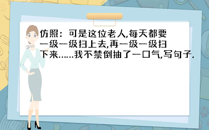 仿照：可是这位老人,每天都要一级一级扫上去,再一级一级扫下来……我不禁倒抽了一口气,写句子.