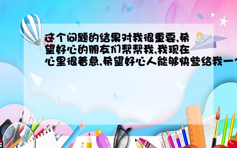 这个问题的结果对我很重要,希望好心的朋友们帮帮我,我现在心里很着急,希望好心人能够快些给我一个安...