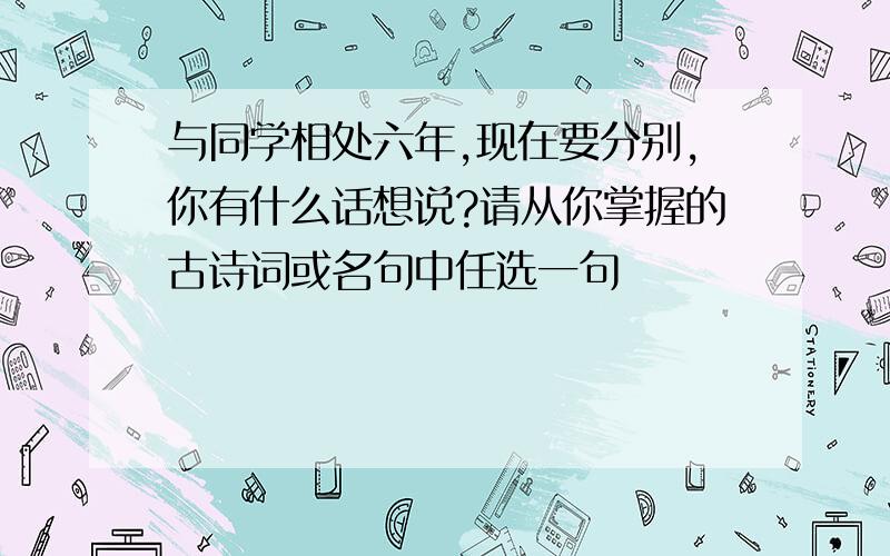 与同学相处六年,现在要分别,你有什么话想说?请从你掌握的古诗词或名句中任选一句