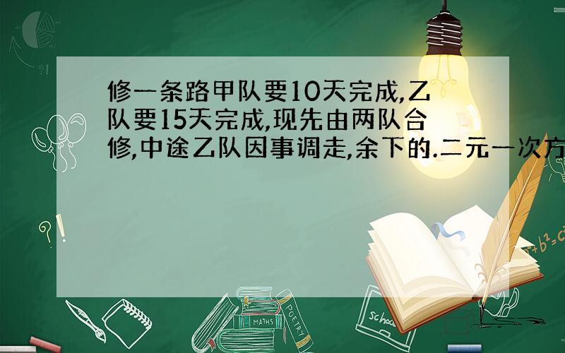 修一条路甲队要10天完成,乙队要15天完成,现先由两队合修,中途乙队因事调走,余下的.二元一次方程组