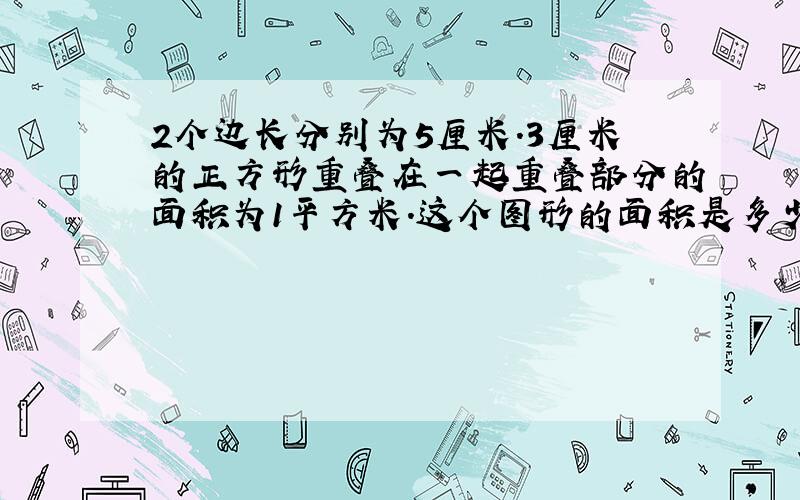 2个边长分别为5厘米.3厘米的正方形重叠在一起重叠部分的面积为1平方米.这个图形的面积是多少