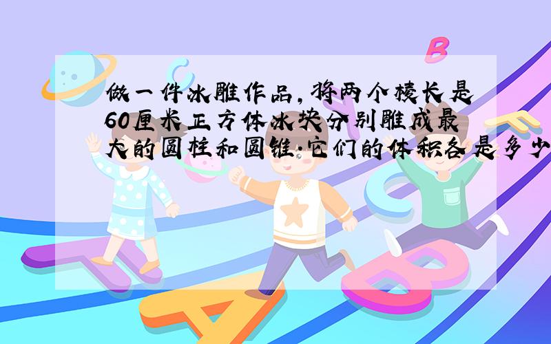 做一件冰雕作品,将两个棱长是60厘米正方体冰块分别雕成最大的圆柱和圆锥.它们的体积各是多少?