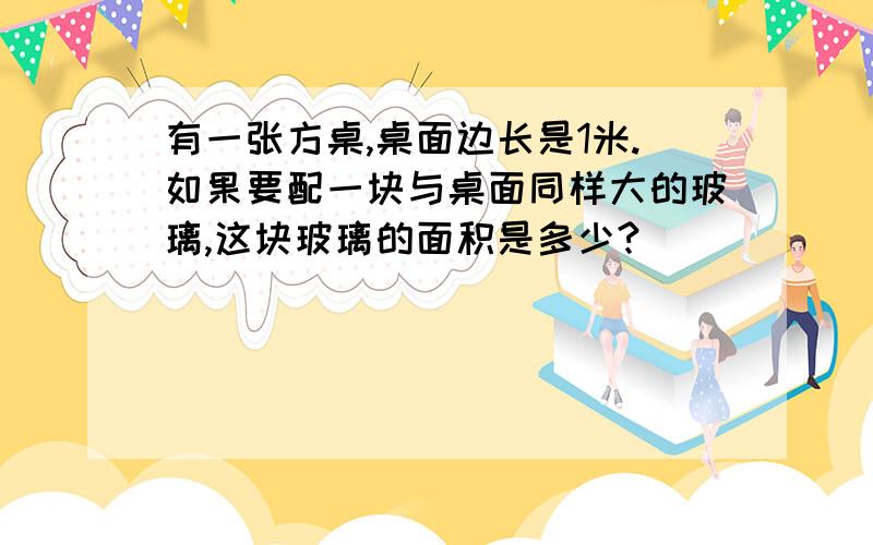 有一张方桌,桌面边长是1米.如果要配一块与桌面同样大的玻璃,这块玻璃的面积是多少?