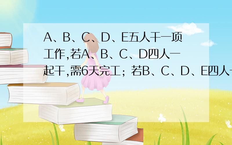 A、B、C、D、E五人干一项工作,若A、B、C、D四人一起干,需6天完工；若B、C、D、E四人一起干,则需8天完工；若A