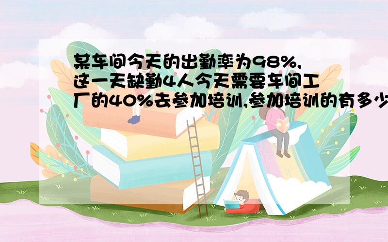 某车间今天的出勤率为98%,这一天缺勤4人今天需要车间工厂的40%去参加培训,参加培训的有多少人?