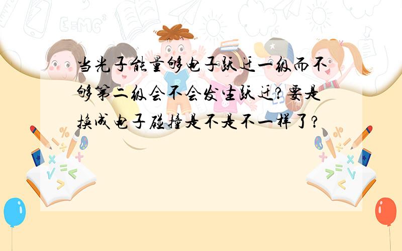 当光子能量够电子跃迁一级而不够第二级会不会发生跃迁?要是换成电子碰撞是不是不一样了?