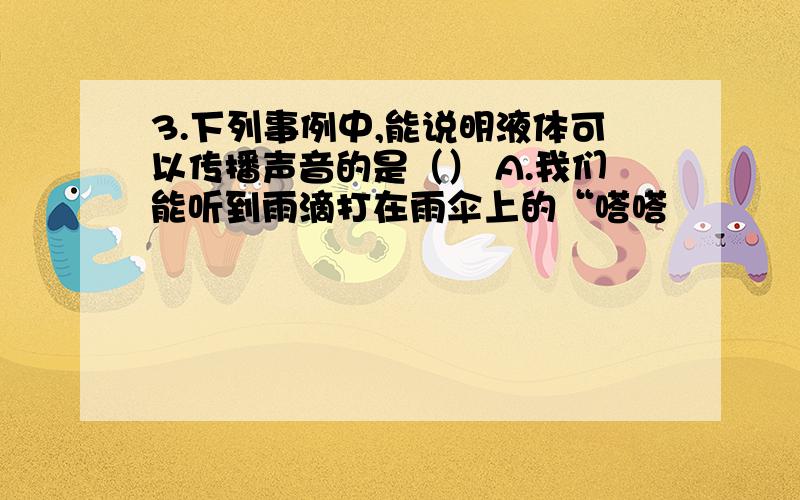 3.下列事例中,能说明液体可以传播声音的是（） A.我们能听到雨滴打在雨伞上的“嗒嗒