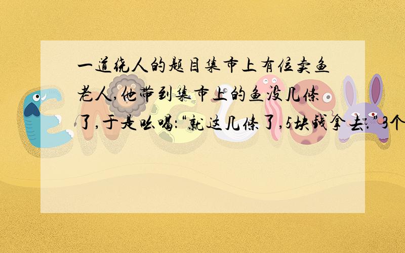 一道绕人的题目集市上有位卖鱼老人,他带到集市上的鱼没几条了,于是吆喝：“就这几条了,5块钱拿去.”3个人看到平时要卖10