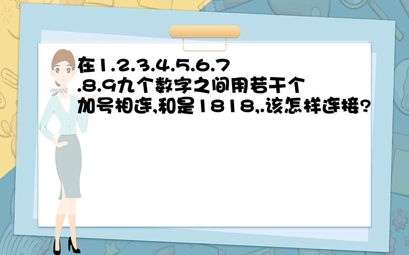 在1.2.3.4.5.6.7.8.9九个数字之间用若干个加号相连,和是1818,.该怎样连接?