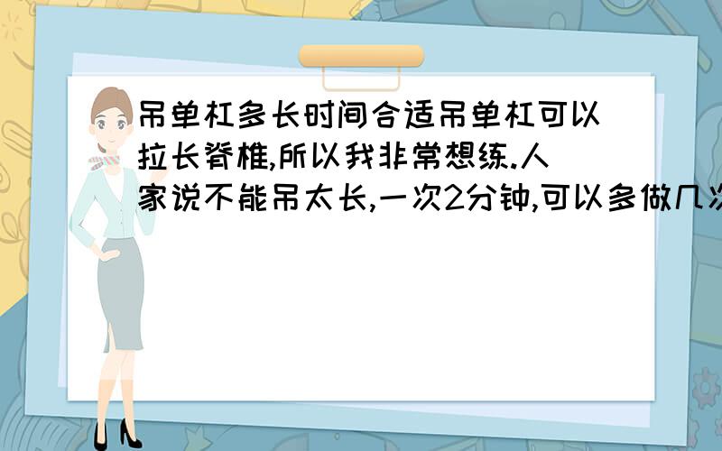 吊单杠多长时间合适吊单杠可以拉长脊椎,所以我非常想练.人家说不能吊太长,一次2分钟,可以多做几次.但是我想一次吊10分钟