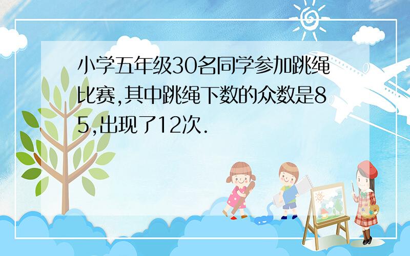 小学五年级30名同学参加跳绳比赛,其中跳绳下数的众数是85,出现了12次.