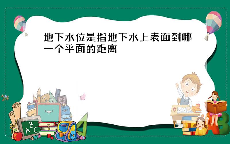 地下水位是指地下水上表面到哪一个平面的距离