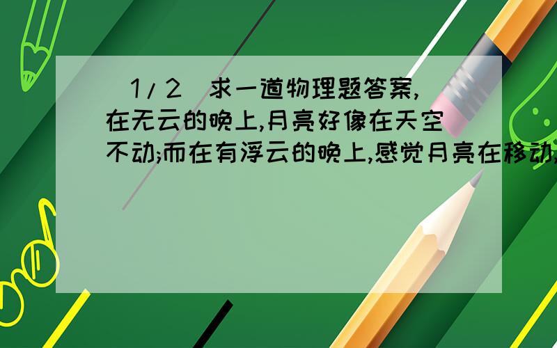 (1/2)求一道物理题答案,在无云的晚上,月亮好像在天空不动;而在有浮云的晚上,感觉月亮在移动,为什...