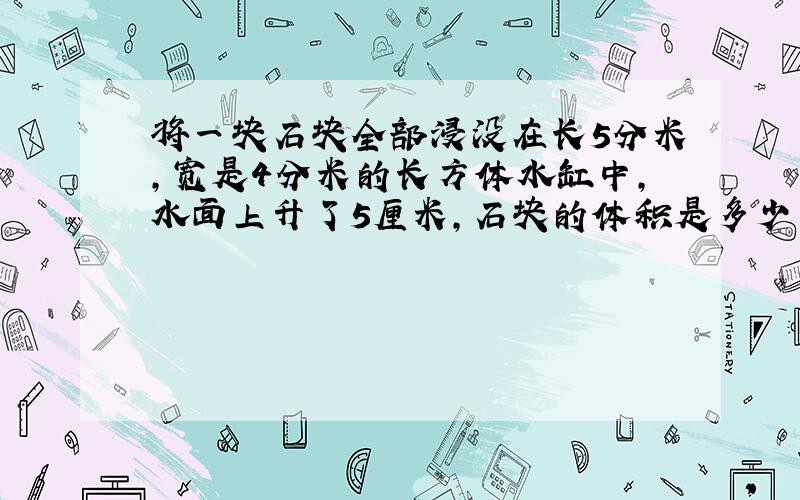 将一块石块全部浸没在长5分米,宽是4分米的长方体水缸中,水面上升了5厘米,石块的体积是多少