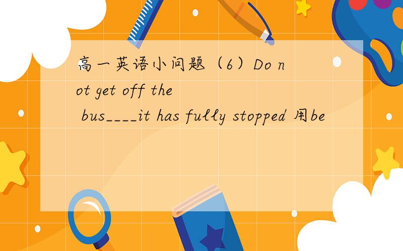 高一英语小问题（6）Do not get off the bus____it has fully stopped 用be