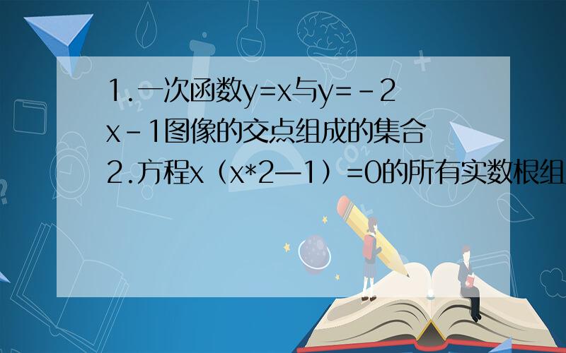 1.一次函数y=x与y=-2x-1图像的交点组成的集合 2.方程x（x*2—1）=0的所有实数根组成的集合