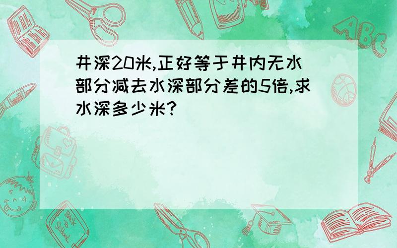 井深20米,正好等于井内无水部分减去水深部分差的5倍,求水深多少米?