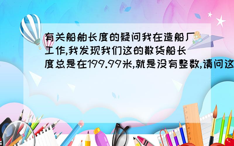 有关船舶长度的疑问我在造船厂工作,我发现我们这的散货船长度总是在199.99米,就是没有整数,请问这是怎么个考虑啊