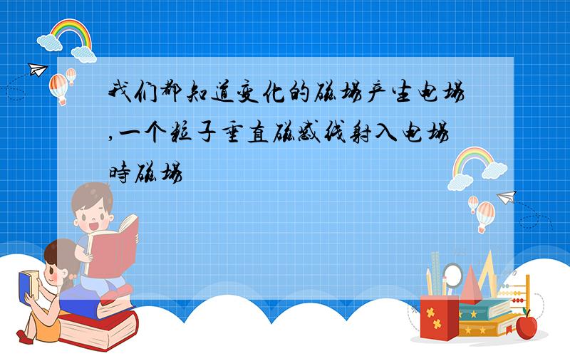 我们都知道变化的磁场产生电场,一个粒子垂直磁感线射入电场时磁场