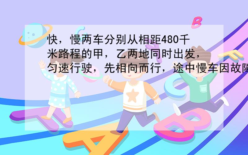 快，慢两车分别从相距480千米路程的甲，乙两地同时出发，匀速行驶，先相向而行，途中慢车因故障停留一个小时，然后以原速继续