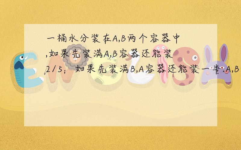 一桶水分装在A,B两个容器中,如果先装满A,B容器还能装2/5；如果先装满B,A容器还能装一半.A,B两个容器的容积是多