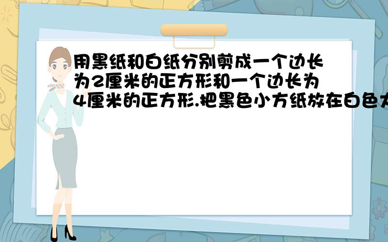 用黑纸和白纸分别剪成一个边长为2厘米的正方形和一个边长为4厘米的正方形.把黑色小方纸放在白色大方纸上