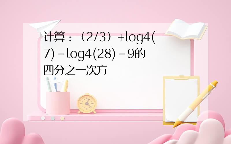 计算：（2/3）+log4(7)-log4(28)-9的四分之一次方