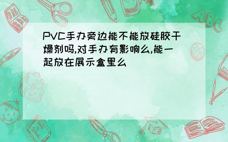 PVC手办旁边能不能放硅胶干燥剂吗,对手办有影响么,能一起放在展示盒里么