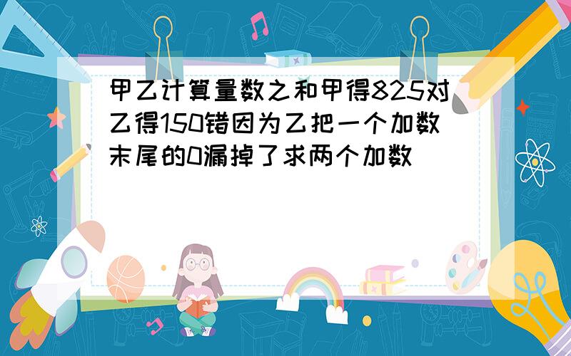 甲乙计算量数之和甲得825对乙得150错因为乙把一个加数末尾的0漏掉了求两个加数