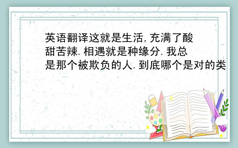 英语翻译这就是生活,充满了酸甜苦辣.相遇就是种缘分.我总是那个被欺负的人.到底哪个是对的类