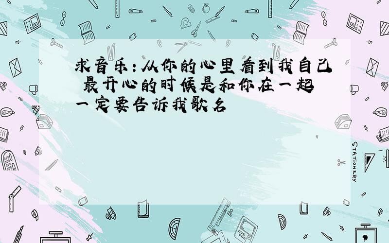 求音乐：从你的心里看到我自己 最开心的时候是和你在一起 一定要告诉我歌名