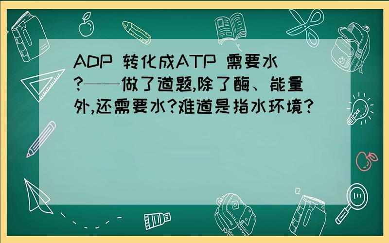 ADP 转化成ATP 需要水?——做了道题,除了酶、能量外,还需要水?难道是指水环境?