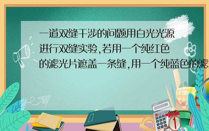 一道双缝干涉的问题用白光光源进行双缝实验,若用一个纯红色的滤光片遮盖一条缝,用一个纯蓝色的滤光片遮盖另一条缝,则A.干涉