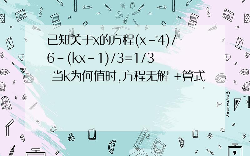 已知关于x的方程(x-4)/6-(kx-1)/3=1/3 当k为何值时,方程无解 +算式