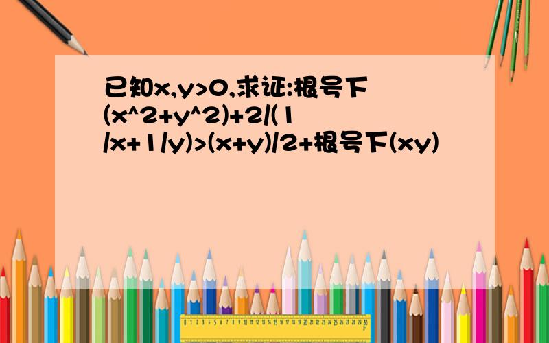 已知x,y>0,求证:根号下(x^2+y^2)+2/(1/x+1/y)>(x+y)/2+根号下(xy)