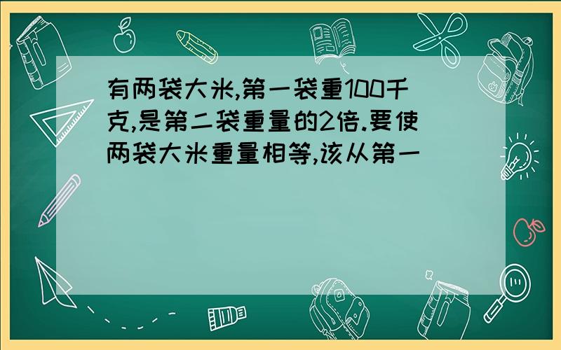 有两袋大米,第一袋重100千克,是第二袋重量的2倍.要使两袋大米重量相等,该从第一