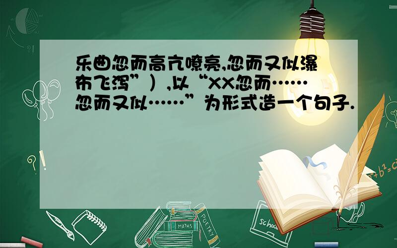 乐曲忽而高亢嘹亮,忽而又似瀑布飞泻”）,以“XX忽而……忽而又似……”为形式造一个句子.