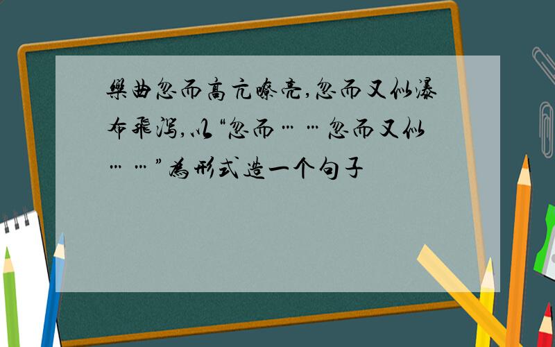 乐曲忽而高亢嘹亮,忽而又似瀑布飞泻,以“忽而……忽而又似……”为形式造一个句子