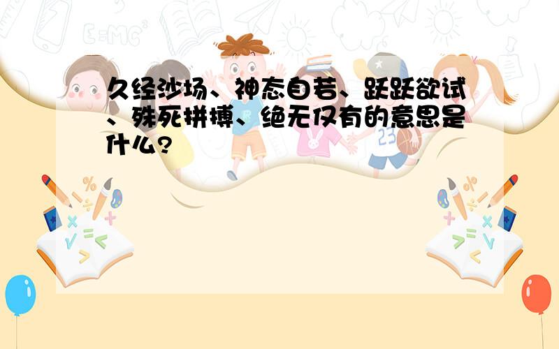 久经沙场、神态自若、跃跃欲试、殊死拼搏、绝无仅有的意思是什么?