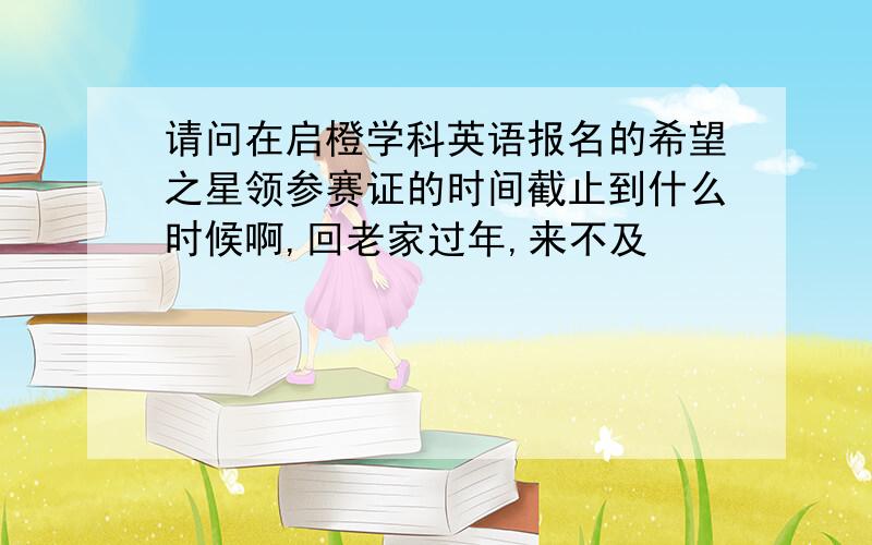 请问在启橙学科英语报名的希望之星领参赛证的时间截止到什么时候啊,回老家过年,来不及