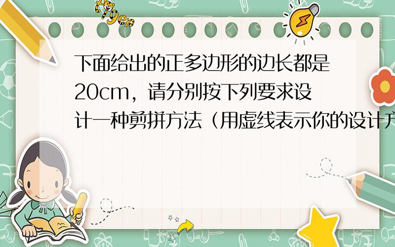 下面给出的正多边形的边长都是20cm，请分别按下列要求设计一种剪拼方法（用虚线表示你的设计方案，把剪拼线段用粗黑实线，在