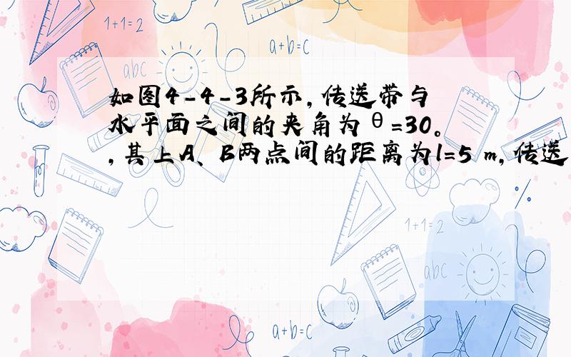 如图4－4－3所示,传送带与水平面之间的夹角为θ＝30°,其上A、 B两点间的距离为l＝5 m,传送带在电动机的带动下以