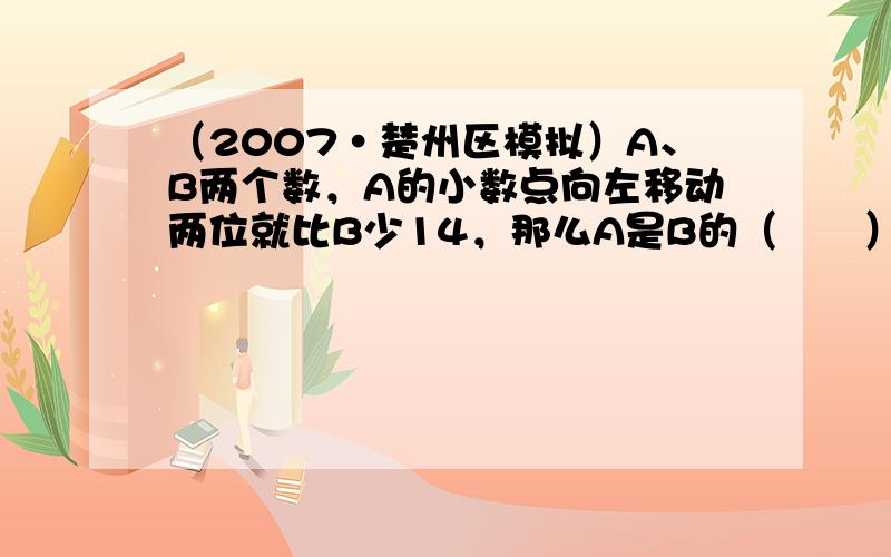 （2007•楚州区模拟）A、B两个数，A的小数点向左移动两位就比B少14，那么A是B的（　　）