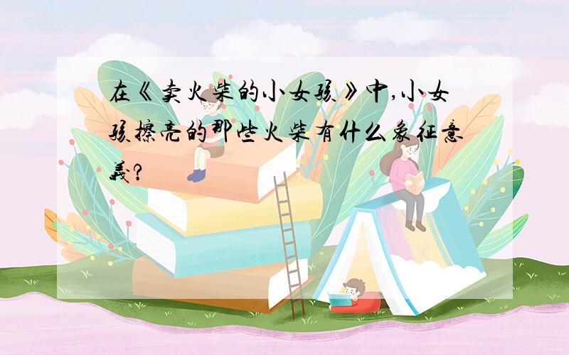 在《卖火柴的小女孩》中,小女孩擦亮的那些火柴有什么象征意义?