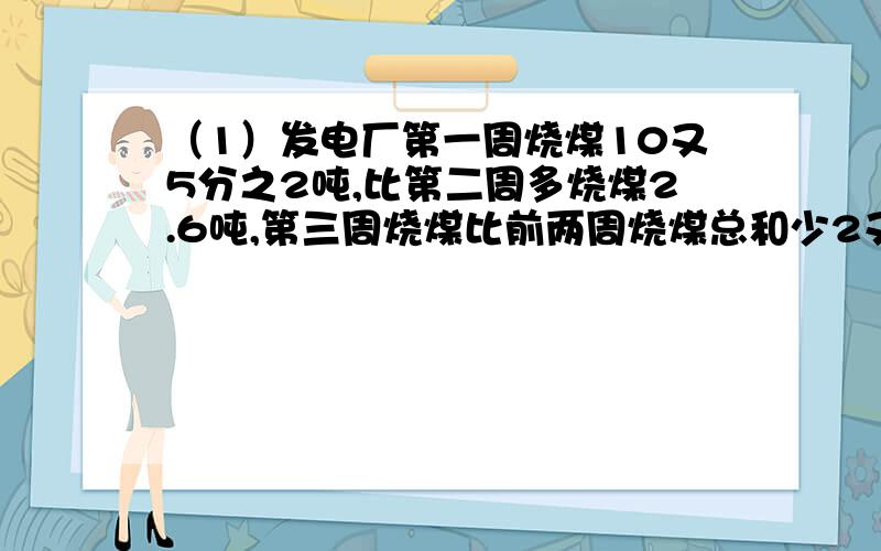 （1）发电厂第一周烧煤10又5分之2吨,比第二周多烧煤2.6吨,第三周烧煤比前两周烧煤总和少2又5分之3吨,