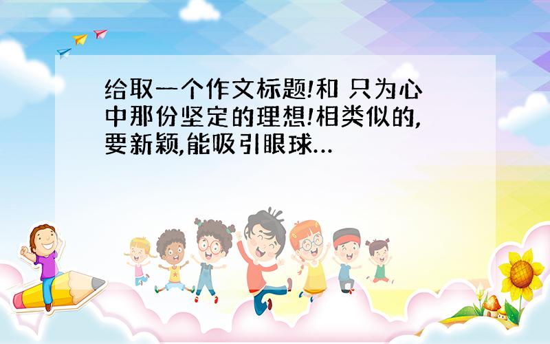 给取一个作文标题!和 只为心中那份坚定的理想!相类似的,要新颖,能吸引眼球…