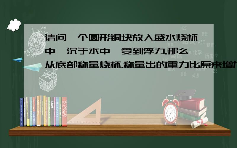 请问一个圆形铜块放入盛水烧杯中,沉于水中,受到浮力.那么从底部称量烧杯.称量出的重力比原来增加了圆形铜块的重力.但为什么